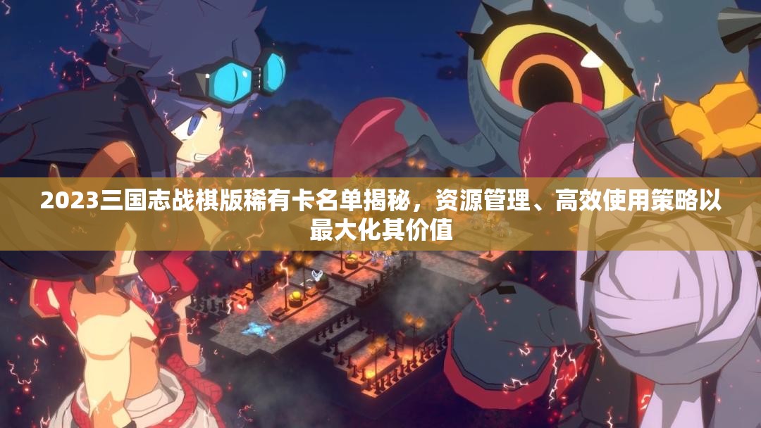 2023三國志戰(zhàn)棋版稀有卡名單揭秘，資源管理、高效使用策略以最大化其價(jià)值