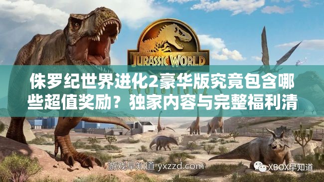 侏羅紀世界進化2豪華版究竟包含哪些超值獎勵？獨家內(nèi)容與完整福利清單大揭秘