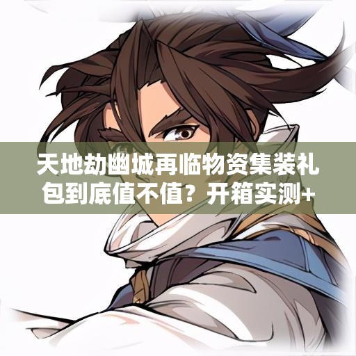 天地劫幽城再臨物資集裝禮包到底值不值？開箱實(shí)測+戰(zhàn)力飆升攻略！